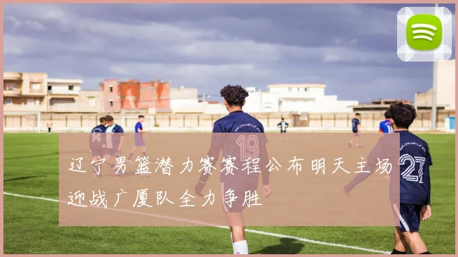 辽宁男篮潜力赛赛程公布明天主场迎战广厦队全力争胜