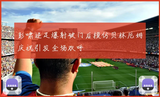 彭啸逆足爆射破门后模仿贝林厄姆庆祝引发全场欢呼