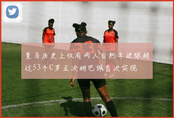 皇马历史上仅有两人自然年进球超过53个C罗五次姆巴佩首次实现