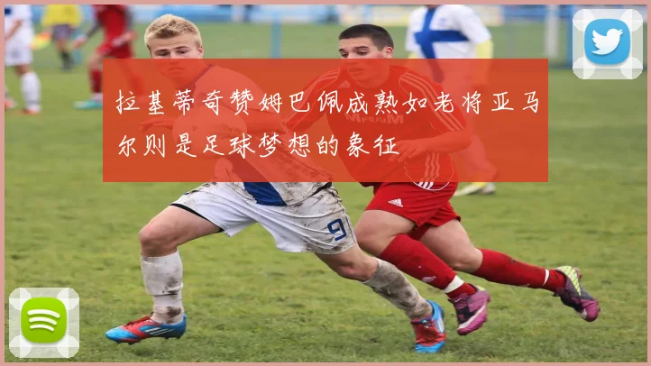 拉基蒂奇赞姆巴佩成熟如老将亚马尔则是足球梦想的象征