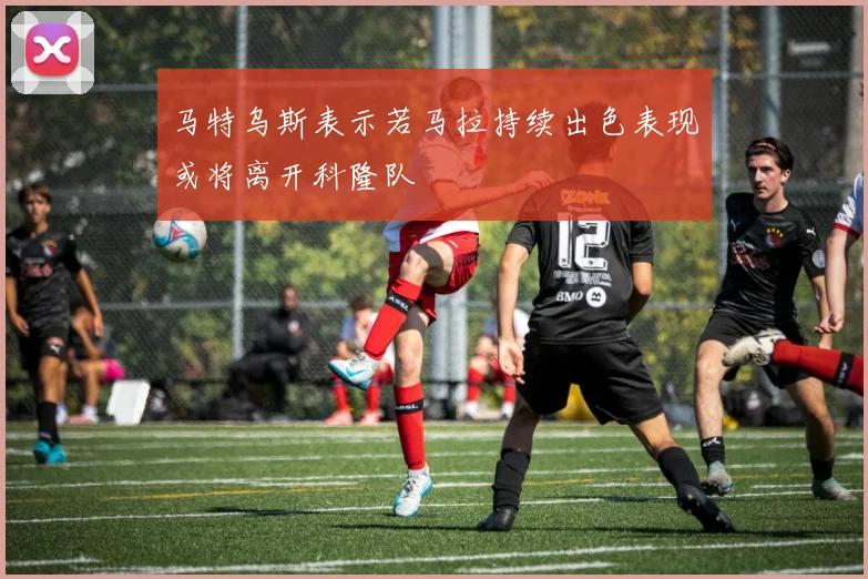 马特乌斯表示若马拉持续出色表现或将离开科隆队