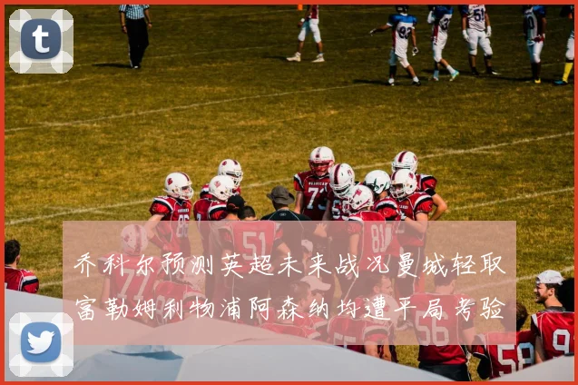乔科尔预测英超未来战况曼城轻取富勒姆利物浦阿森纳均遭平局考验