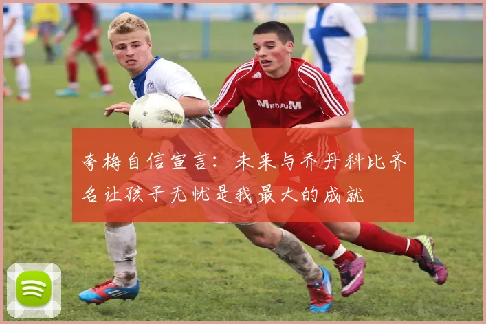 夸梅自信宣言：未来与乔丹科比齐名让孩子无忧是我最大的成就