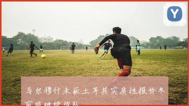 马尔穆什未获土耳其实质性报价冬窗将继续留队