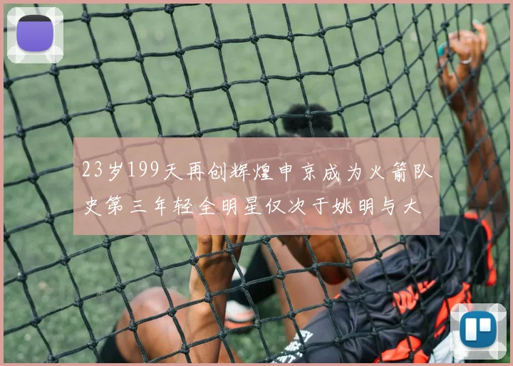 23岁199天再创辉煌申京成为火箭队史第三年轻全明星仅次于姚明与大梦